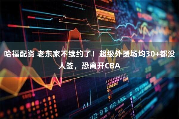 哈福配资 老东家不续约了！超级外援场均30+都没人签，恐离开CBA