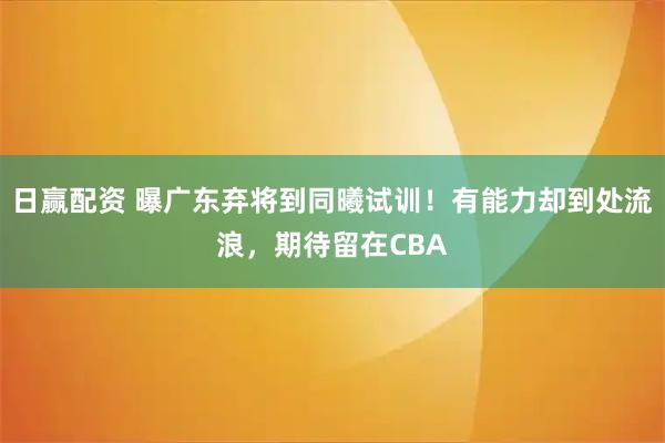 日赢配资 曝广东弃将到同曦试训！有能力却到处流浪，期待留在CBA