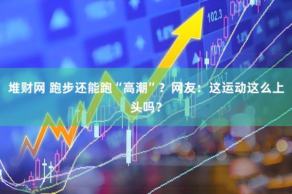 堆财网 跑步还能跑“高潮”？网友：这运动这么上头吗？