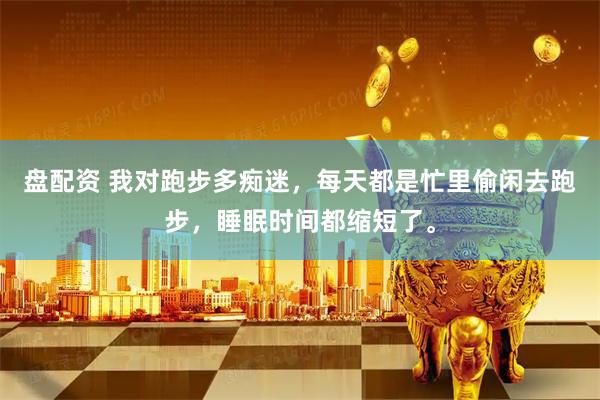 盘配资 我对跑步多痴迷，每天都是忙里偷闲去跑步，睡眠时间都缩短了。
