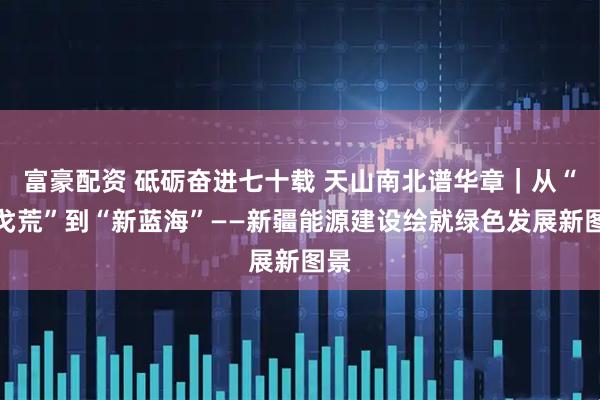 富豪配资 砥砺奋进七十载 天山南北谱华章｜从“沙戈荒”到“新蓝海”——新疆能源建设绘就绿色发展新图景
