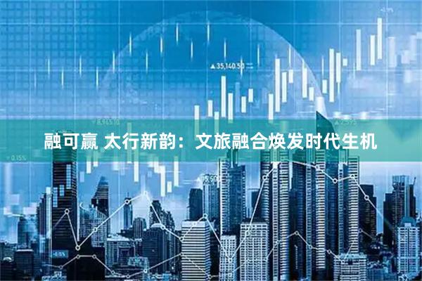 融可赢 太行新韵：文旅融合焕发时代生机