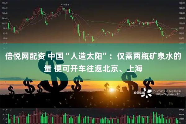 倍悦网配资 中国“人造太阳”：仅需两瓶矿泉水的量 便可开车往返北京、上海