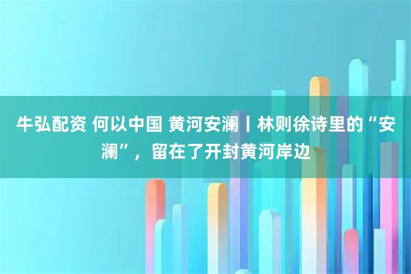 牛弘配资 何以中国 黄河安澜丨林则徐诗里的“安澜”，留在了开封黄河岸边