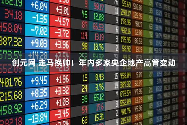 创元网 走马换帅！年内多家央企地产高管变动