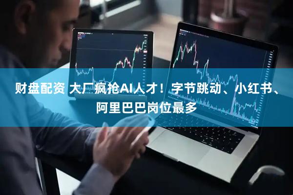 财盘配资 大厂疯抢AI人才！字节跳动、小红书、阿里巴巴岗位最多