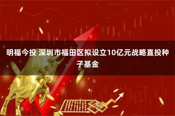 明福今投 深圳市福田区拟设立10亿元战略直投种子基金