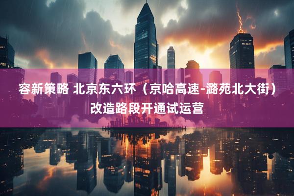 容新策略 北京东六环（京哈高速-潞苑北大街）改造路段开通试运营