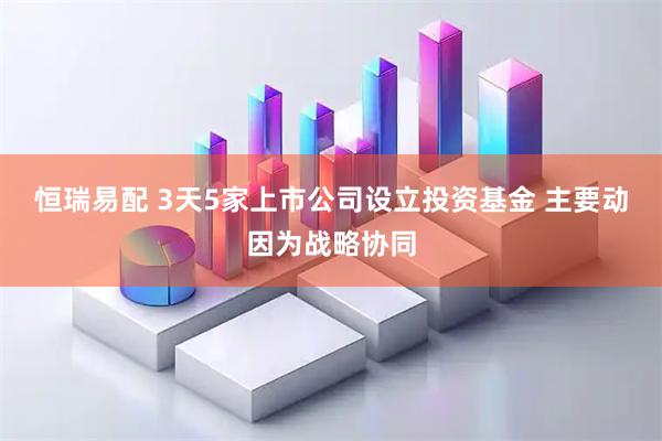 恒瑞易配 3天5家上市公司设立投资基金 主要动因为战略协同