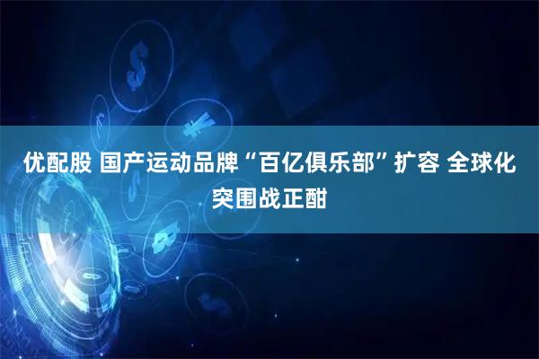 优配股 国产运动品牌“百亿俱乐部”扩容 全球化突围战正酣