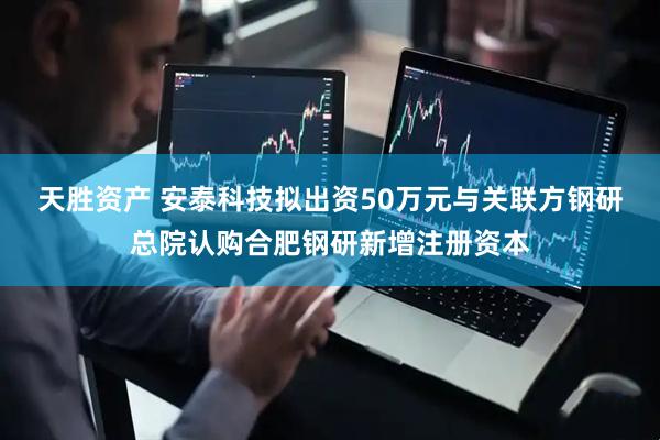 天胜资产 安泰科技拟出资50万元与关联方钢研总院认购合肥钢研新增注册资本