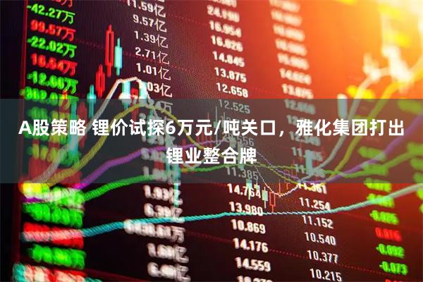 A股策略 锂价试探6万元/吨关口，雅化集团打出锂业整合牌
