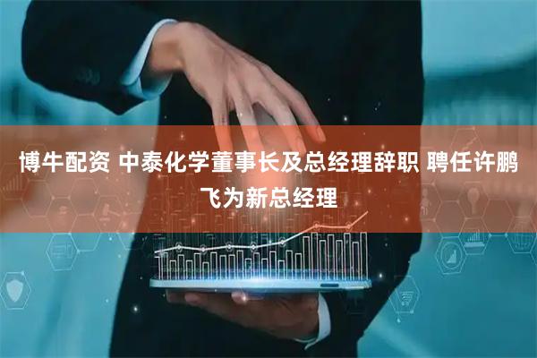 博牛配资 中泰化学董事长及总经理辞职 聘任许鹏飞为新总经理