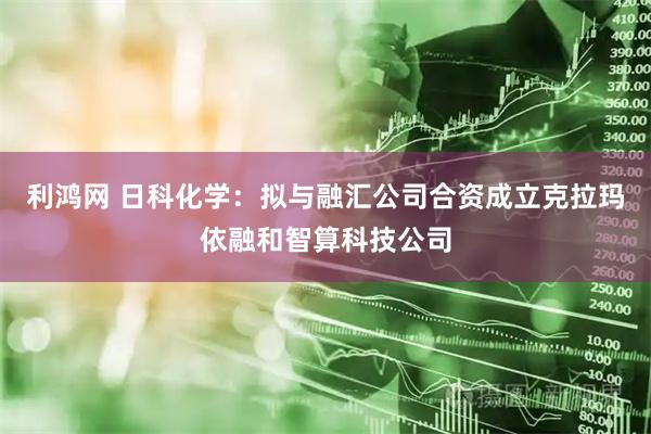 利鸿网 日科化学：拟与融汇公司合资成立克拉玛依融和智算科技公司