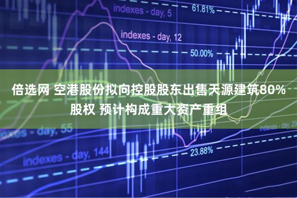 倍选网 空港股份拟向控股股东出售天源建筑80%股权 预计构成重大资产重组