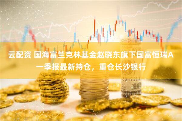云配资 国海富兰克林基金赵晓东旗下国富恒瑞A一季报最新持仓，重仓长沙银行