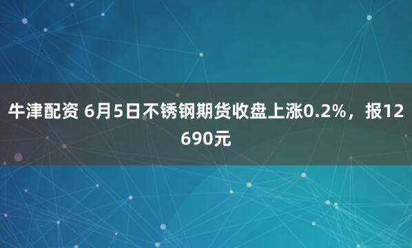 牛津配资 6月5日不锈钢期货收盘上涨0.2%，报12690元