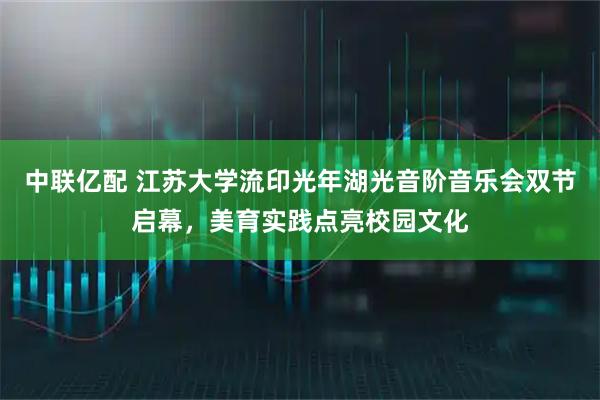 中联亿配 江苏大学流印光年湖光音阶音乐会双节启幕，美育实践点亮校园文化