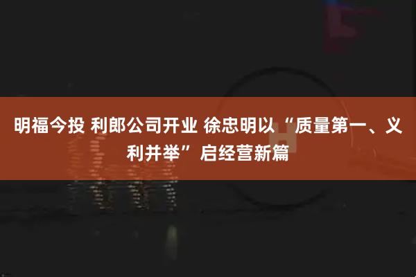 明福今投 利郎公司开业 徐忠明以 “质量第一、义利并举” 启经营新篇