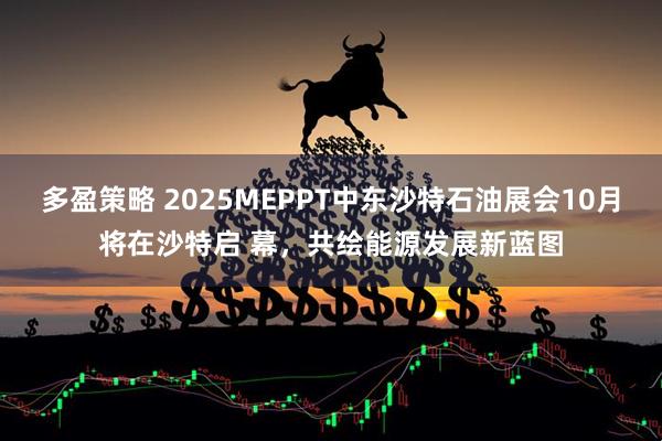 多盈策略 2025MEPPT中东沙特石油展会10月将在沙特启 幕，共绘能源发展新蓝图