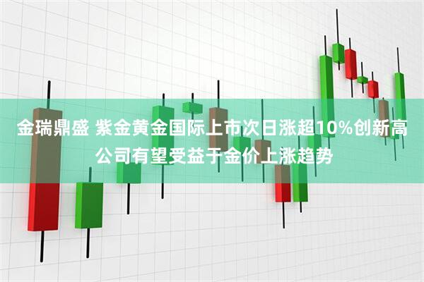 金瑞鼎盛 紫金黄金国际上市次日涨超10%创新高 公司有望受益于金价上涨趋势