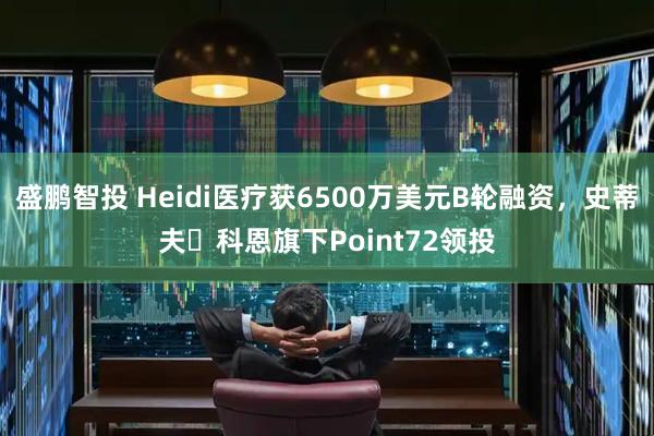 盛鹏智投 Heidi医疗获6500万美元B轮融资，史蒂夫・科恩旗下Point72领投
