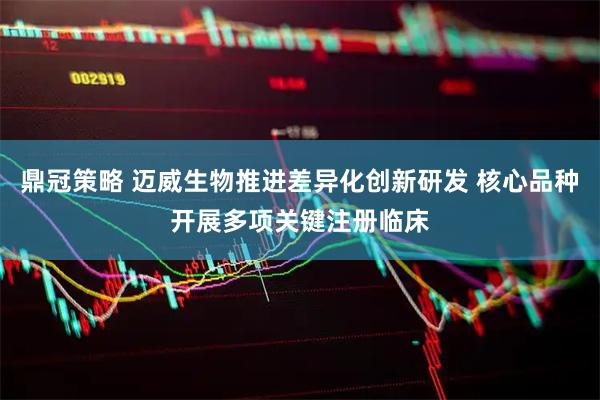 鼎冠策略 迈威生物推进差异化创新研发 核心品种开展多项关键注册临床