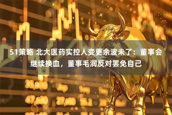 51策略 北大医药实控人变更余波未了：董事会继续换血，董事毛润反对罢免自己