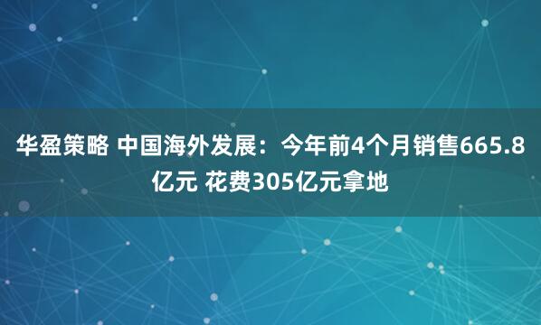 华盈策略 中国海外发展：今年前4个月销售665.8亿元 花费305亿元拿地