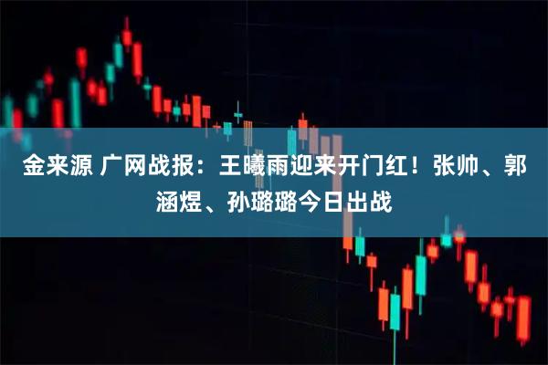 金来源 广网战报：王曦雨迎来开门红！张帅、郭涵煜、孙璐璐今日出战
