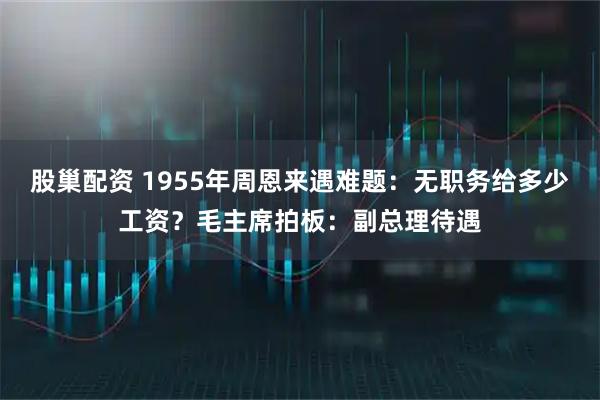 股巢配资 1955年周恩来遇难题：无职务给多少工资？毛主席拍板：副总理待遇