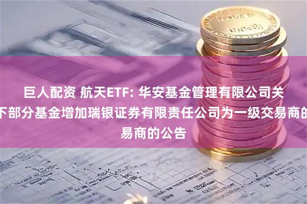 巨人配资 航天ETF: 华安基金管理有限公司关于旗下部分基金增加瑞银证券有限责任公司为一级交易商的公告