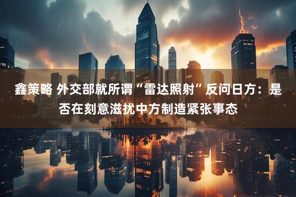 鑫策略 外交部就所谓“雷达照射”反问日方：是否在刻意滋扰中方制造紧张事态