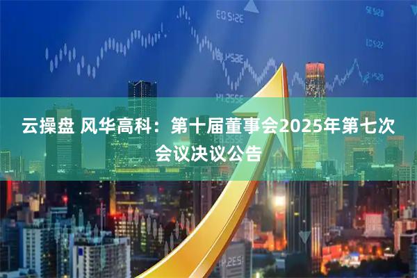 云操盘 风华高科：第十届董事会2025年第七次会议决议公告
