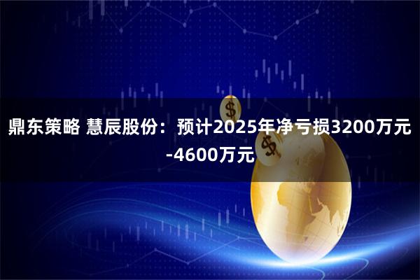 鼎东策略 慧辰股份：预计2025年净亏损3200万元-4600万元