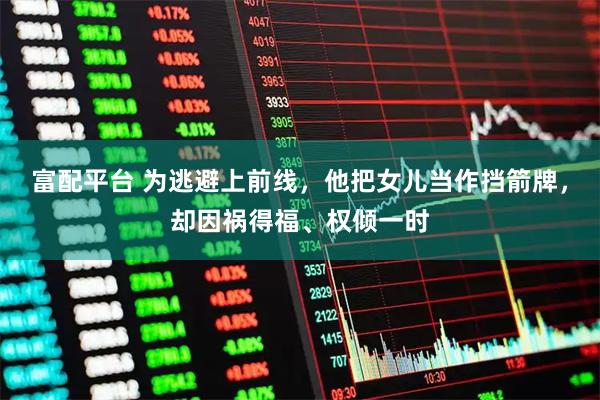 富配平台 为逃避上前线，他把女儿当作挡箭牌，却因祸得福、权倾一时