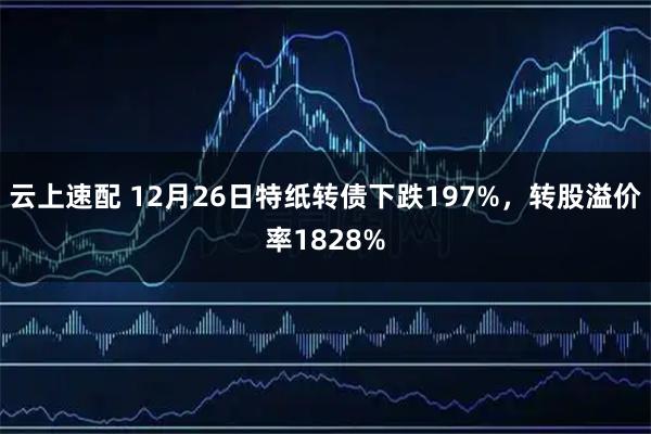 云上速配 12月26日特纸转债下跌197%，转股溢价率1828%