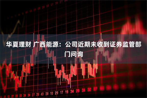 华夏理财 广西能源：公司近期未收到证券监管部门问询