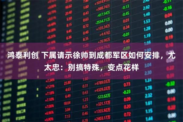 鸿泰利创 下属请示徐帅到成都军区如何安排，尤太忠：别搞特殊，变点花样