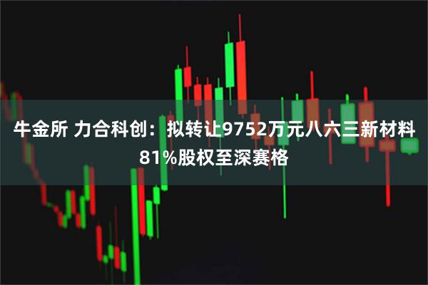 牛金所 力合科创：拟转让9752万元八六三新材料81%股权至深赛格