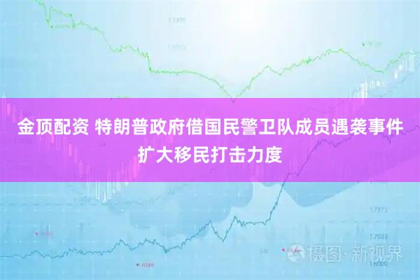 金顶配资 特朗普政府借国民警卫队成员遇袭事件扩大移民打击力度