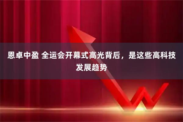 恩卓中盈 全运会开幕式高光背后，是这些高科技发展趋势