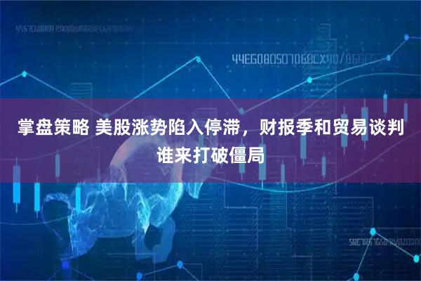 掌盘策略 美股涨势陷入停滞,财报季和贸易谈判谁来打破僵局