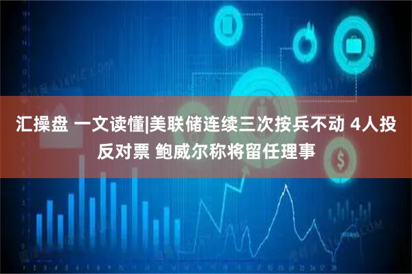 汇操盘 一文读懂|美联储连续三次按兵不动 4人投反对票 鲍威尔称将留任理事