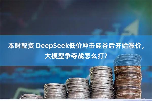 本财配资 DeepSeek低价冲击硅谷后开始涨价，大模型争夺战怎么打？